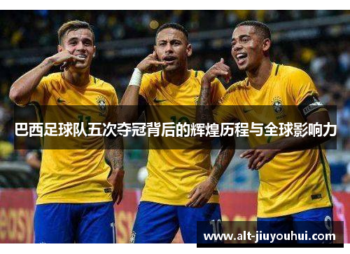 巴西足球队五次夺冠背后的辉煌历程与全球影响力