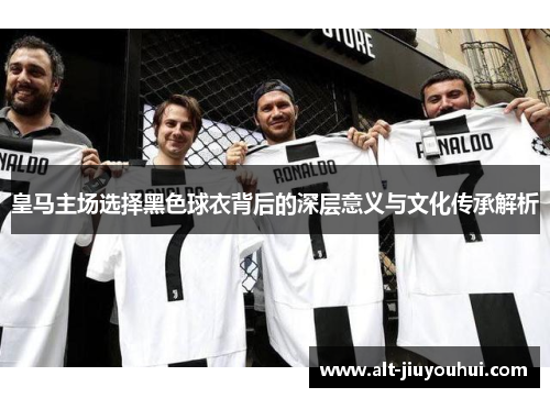 皇马主场选择黑色球衣背后的深层意义与文化传承解析 皇马主场选择黑色球衣背后的深层意义与文化传承解析