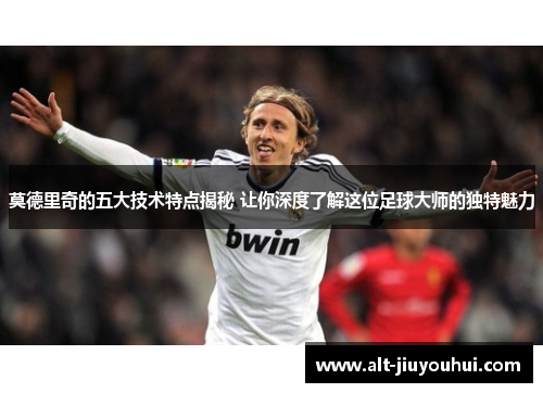 莫德里奇的五大技术特点揭秘 让你深度了解这位足球大师的独特魅力