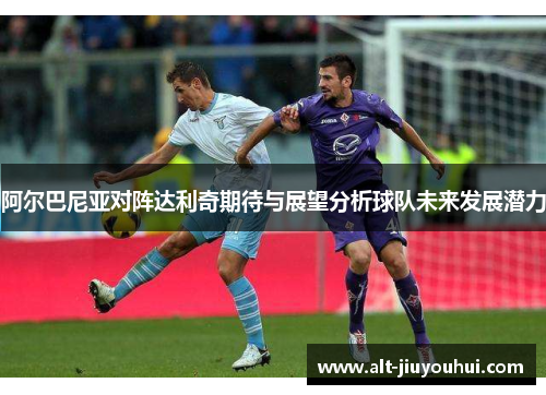 阿尔巴尼亚对阵达利奇期待与展望分析球队未来发展潜力