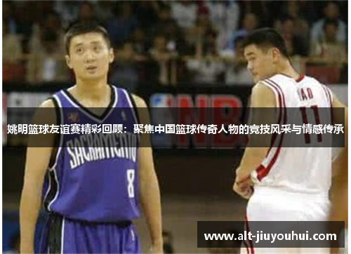 姚明篮球友谊赛精彩回顾：聚焦中国篮球传奇人物的竞技风采与情感传承