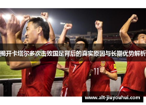 揭开卡塔尔多次击败国足背后的真实原因与长期优势解析