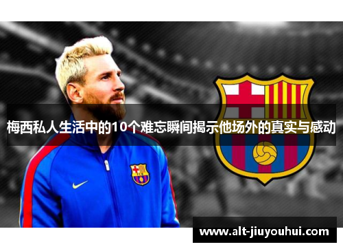梅西私人生活中的10个难忘瞬间揭示他场外的真实与感动