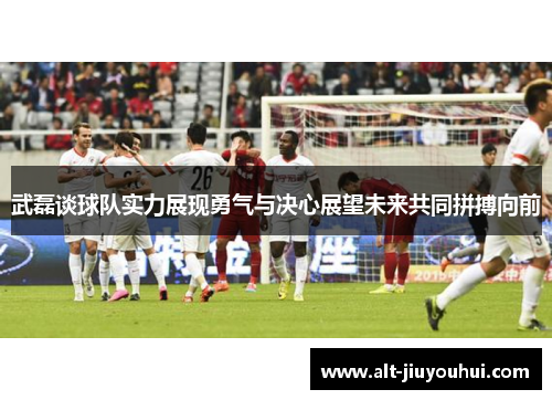武磊谈球队实力展现勇气与决心展望未来共同拼搏向前