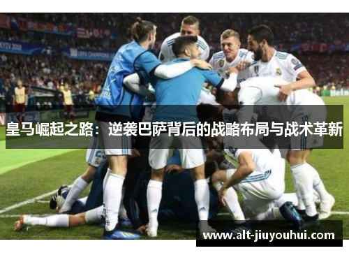 皇马崛起之路:逆袭巴萨背后的战略布局与战术革新 皇马崛起之路:逆袭巴萨背后的战略布局与战术革新