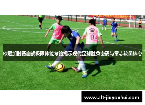 欧冠加时赛鏖战极限体能考验揭示现代足球胜负密码与意志较量核心