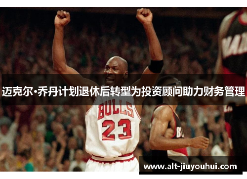 迈克尔·乔丹计划退休后转型为投资顾问助力财务管理 迈克尔·乔丹计划退休后转型为投资顾问助力财务管理